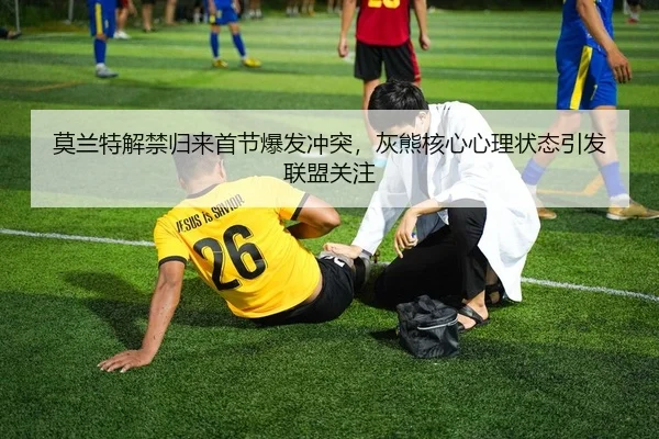 莫兰特解禁归来首节爆发冲突，灰熊核心心理状态引发联盟关注